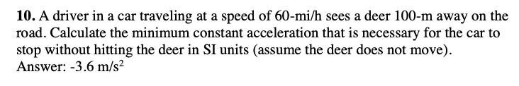 10. A driver in a car traveling at a speed of 60-mi/h sees a deer 100-m away on the
road. Calculate the minimum constant acceleration that is necessary for the car to
stop without hitting the deer in SI units (assume the deer does not move).
Answer: -3.6 m/s²
