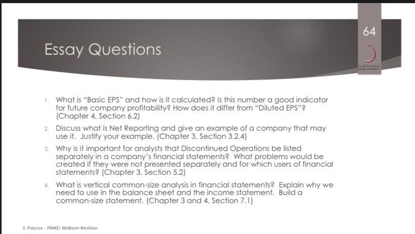 64
Essay Questions
1. What is "Basic EPS" and how is it calculated? Is this number a good indicator
for future company profitability? How does it differ from "Diluted EPS"?
(Chapter 4, Section 6.2)
2. Discuss what is Net Reporting and give an example of a company that may
use it. Justify your example. (Chapter 3, Section 3.2.4)
3. Why is it important for analysts that Discontinued Operations be listed
separately in a company's financial statements? What problems would be
created if they were not presented separately and for which users of financial
statements? (Chapter 3, Section 5.2)
What is vertical common-size analysis in financial statements? Explain why we
need to use in the balance sheet and the income statement. Build a
common-size statement. (Chapter 3 and 4. Section 7.1)
S. Polyzos - FINA21 Midterm Revision
