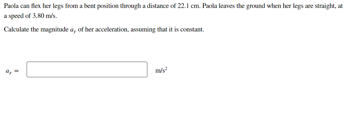 Paola can flex her legs from a bent position through a distance of 22.1 cm. Paola leaves the ground when her legs are straight, at
a speed of 3.80 m/s.
Calculate the magnitude a, of her acceleration, assuming that it is constant.
ay =
m/s²
