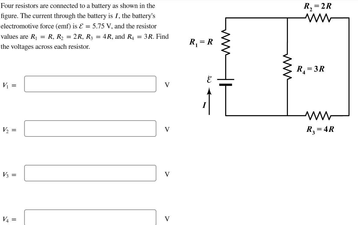 Four resistors are connected to a battery as shown in the
figure. The current through the battery is I, the battery's
electromotive force (emf) is & = 5.75 V, and the resistor
values are R₁ = R, R₂ = 2R, R3 = 4R, and R₁ = 3R. Find
the voltages across each resistor.
V₁ =
V/₂ =
V3 =
V4 =
V
V
V
V
R₁ = R
www
R₂ = = 2R
www
R₁=3R
ww
R₂ = 4R