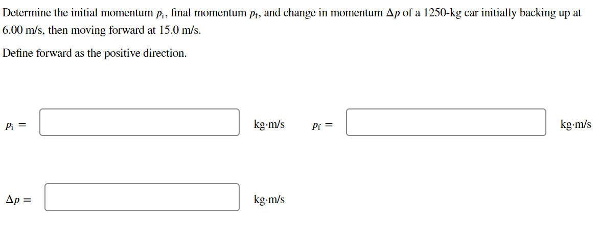 Determine the initial momentum p¡, final momentum pf, and change in momentum Ap of a 1250-kg car initially backing up at
6.00 m/s, then moving forward at 15.0 m/s.
Define forward as the positive direction.
Pi =
Ap=
kg.m/s
kg.m/s
Pf=
kg-m/s