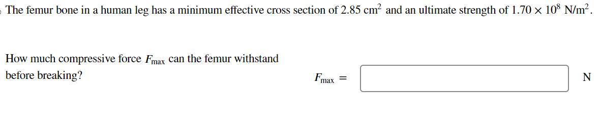 The femur bone in a human leg has a minimum effective cross section of 2.85 cm² and an ultimate strength of 1.70 × 108 N/m².
How much compressive force Fmax can the femur withstand
before breaking?
Fmax =
N