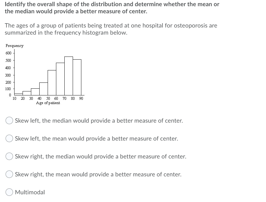 Identify the overall shape of the distribution and determine whether the mean or
the median would provide a better measure of center.
The ages of a group of patients being treated at one hospital for osteoporosis are
summarized in the frequency histogram below.
Frequency
600 -
500
400
300
200
100
50 60
Age of patient
10
20
30
40
70
80
90
Skew left, the median would provide a better measure of center.
Skew left, the mean would provide a better measure of center.
Skew right, the median would provide a better measure of center.
Skew right, the mean would provide a better measure of center.
Multimodal
