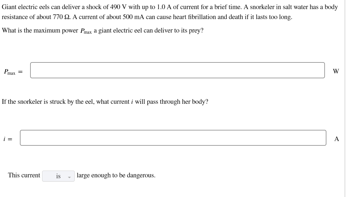 Giant electric eels can deliver a shock of 490 V with up to 1.0 A of current for a brief time. A snorkeler in salt water has a body
resistance of about 770 Q. A current of about 500 mA can cause heart fibrillation and death if it lasts too long.
What is the maximum power Pmax a giant electric eel can deliver to its prey?
Pmax
=
If the snorkeler is struck by the eel, what current i will pass through her body?
i =
This current
is large enough to be dangerous.
W
A