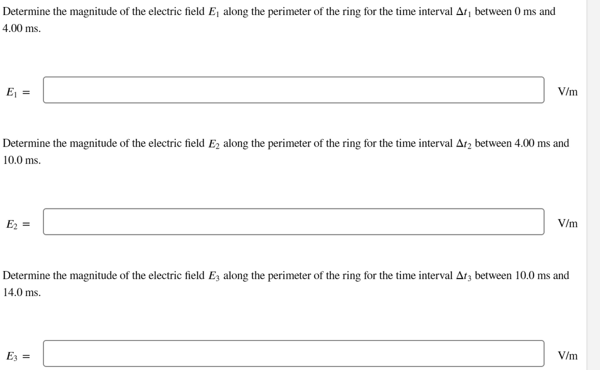Determine the magnitude of the electric field E₁ along the perimeter of the ring for the time interval At₁ between 0 ms and
4.00 ms.
E₁ =
Determine the magnitude of the electric field E₂ along the perimeter of the ring for the time interval At2 between 4.00 ms and
10.0 ms.
E₂ =
V/m
E3 =
V/m
Determine the magnitude of the electric field E3 along the perimeter of the ring for the time interval At3 between 10.0 ms and
14.0 ms.
V/m