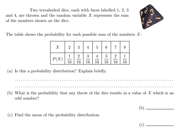 Two tetrahedral dice, each with faces labelled 1, 2, 3
and 4, are thrown and the random variable X represents the sum
of the numbers shown on the dice.
The table shows the probability for each possible sum of the numbers X:
2 3 4 5 6 7 8
1
P(X)
2
4
3
1
16 16 16
16
16
16
16
(a) Is this a probability distribution? Explain briefly.
(b) What is the probability that any throw of the dice results in a value of X which is an
odd number?
(b)
(c) Find the mean of the probability distribution.
(c)
