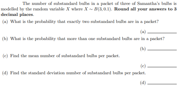 The number of substandard bulbs in a packet of three of Samantha's bulbs is
modelled by the random variable X where X ~ B(3,0.1). Round all your answers to 3
decimal places.
(a) What is the probability that exactly two substandard bulbs are in a packet?
(a)
(b) What is the probability that more than one substandard bulbs are in a packet?
(b)
(c) Find the mean number of substandard bulbs per packet.
(c)
(d) Find the standard deviation number of substandard bulbs per packet.
(d)
