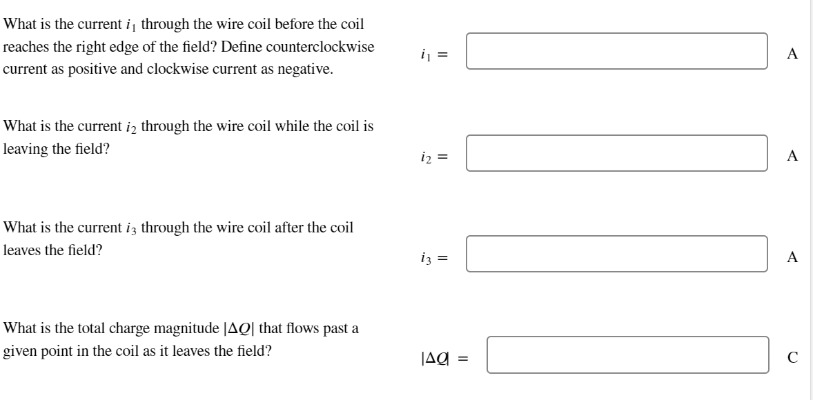What is the current i, through the wire coil before the coil
reaches the right edge of the field? Define counterclockwise
current as positive and clockwise current as negative.
What is the current i2 through the wire coil while the coil is
leaving the field?
What is the current i3 through the wire coil after the coil
leaves the field?
What is the total charge magnitude |AQ| that flows past a
given point in the coil as it leaves the field?
i₁ =
i₂ =
iz =
JAQ
=
A
A
A