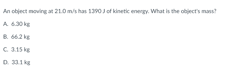 An object moving at 21.0 m/s has 1390 J of kinetic energy. What is the object's mass?
A. 6.30 kg
B. 66.2 kg
C. 3.15 kg
D. 33.1 kg