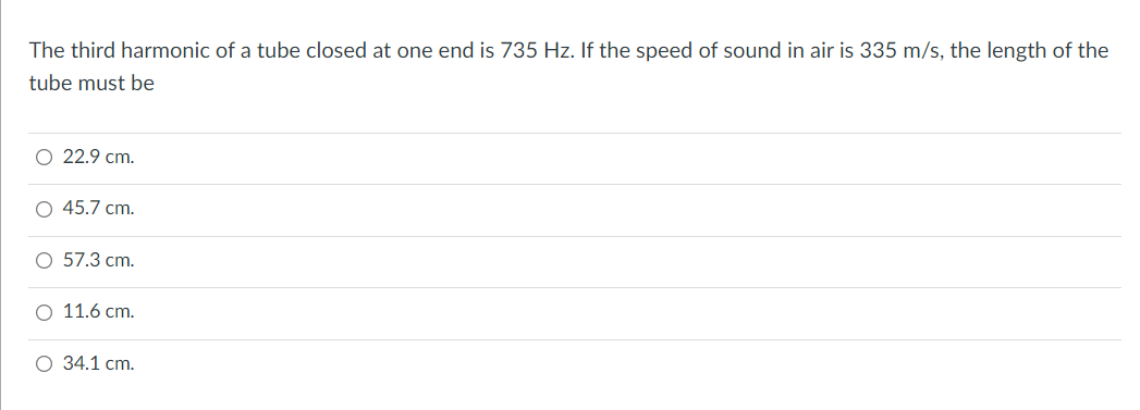 The third harmonic of a tube closed at one end is 735 Hz. If the speed of sound in air is 335 m/s, the length of the
tube must be
22.9 cm.
45.7 cm.
57.3 cm.
11.6 cm.
O 34.1 cm.