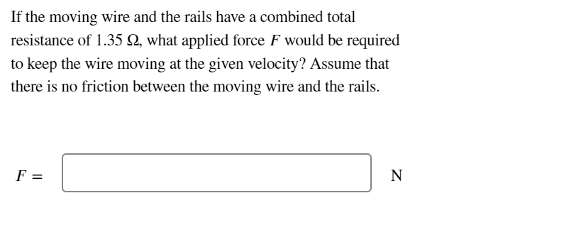 If the moving wire and the rails have a combined total
resistance of 1.35 , what applied force F would be required
to keep the wire moving at the given velocity? Assume that
there is no friction between the moving wire and the rails.
F =
N