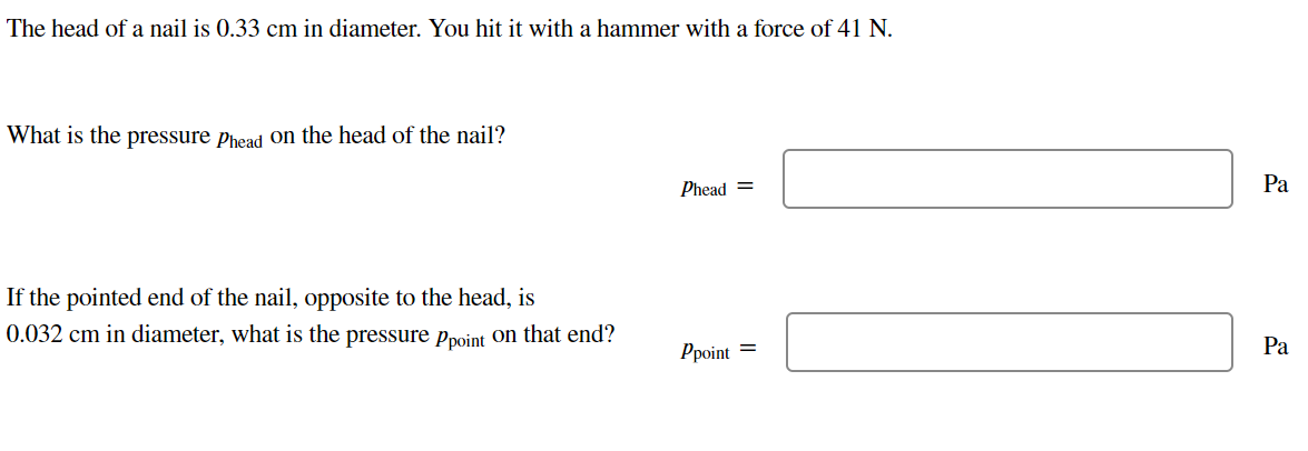 The head of a nail is 0.33 cm in diameter. You hit with a hammer with a force of 41 N.
What is the pressure Phead on the head of the nail?
If the pointed end of the nail, opposite to the head, is
0.032 cm in diameter, what is the pressure Ppoint on that end?
Phead =
Ppoint =
Pa
Pa