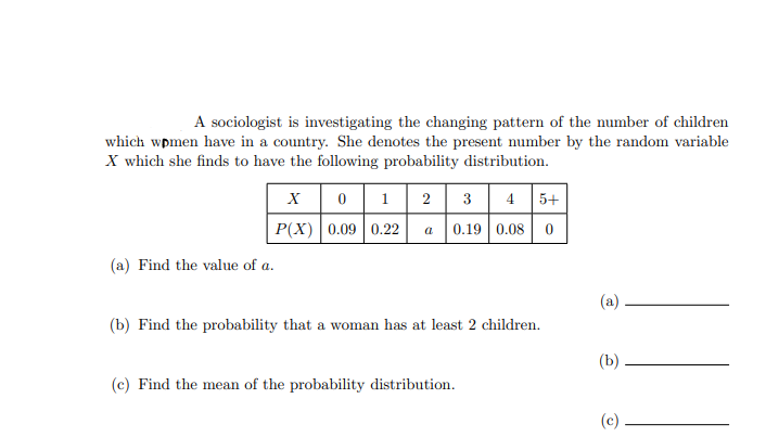 A sociologist is investigating the changing pattern of the number of children
which wpmen have in a country. She denotes the present number by the random variable
X which she finds to have the following probability distribution.
X0 1 2
P(X) 0.09 0.22
3 4 5+
a
0.19 0.08
(a) Find the value of a.
(a)
(b) Find the probability that a woman has at least 2 children.
(b)
(c) Find the mean of the probability distribution.
(c)
