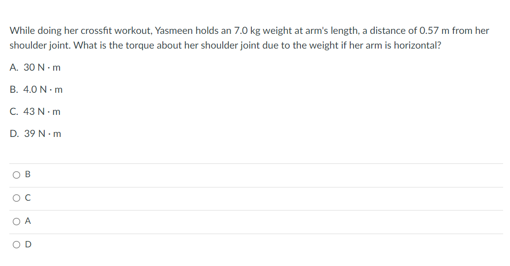 While doing her crossfit workout, Yasmeen holds an 7.0 kg weight at arm's length, a distance of 0.57 m from her
shoulder joint. What is the torque about her shoulder joint due to the weight if her arm is horizontal?
A. 30 N.m
B. 4.0 N.m
C. 43 N.m
D. 39 N.m
OB
O C
O A
OD