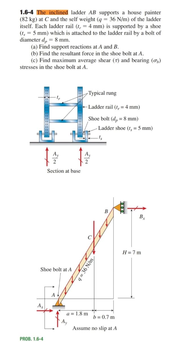 1.6-4 The inclined ladder AB supports a house painter
(82 kg) at C and the self weight (q = 36 N/m) of the ladder
itself. Each ladder rail (t, = 4 mm) is supported by a shoe
(t, = 5 mm) which is attached to the ladder rail by a bolt of
diameter d, = 8 mm.
(a) Find support reactions at A and B.
(b) Find the resultant force in the shoe bolt at A.
(c) Find maximum average shear (7) and bearing (ơp)
stresses in the shoe bolt at A.
Тyріcal rung
+Ladder rail (t, = 4 mm)
Shoe bolt (d, = 8 mm)
Ladder shoe (t, = 5 mm)
2
Section at base
В
B
H =7 m
Shoe bolt at A
A
a = 1.8 m
b = 0.7 m
Assume no slip at A
PROB. 1.6-4
q = 36 N/m
