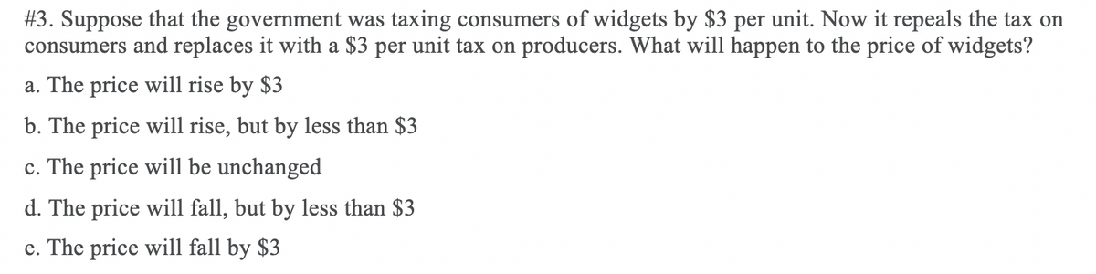#3. Suppose that the government was taxing consumers of widgets by $3 per unit. Now it repeals the tax on
consumers and replaces it with a $3 per unit tax on producers. What will happen to the price of widgets?
a. The price will rise by $3
b. The price will rise, but by less than $3
The price will be unchanged
С.
d. The price will fall, but by less than $3
e. The price will fall by $3
