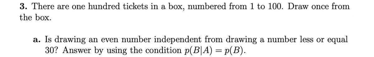 3. There are one hundred tickets in a box, numbered from 1 to 100. Draw once from
the box.
a. Is drawing an even number independent from drawing a number less or equal
30? Answer by using the condition p(B|A) = p(B).
