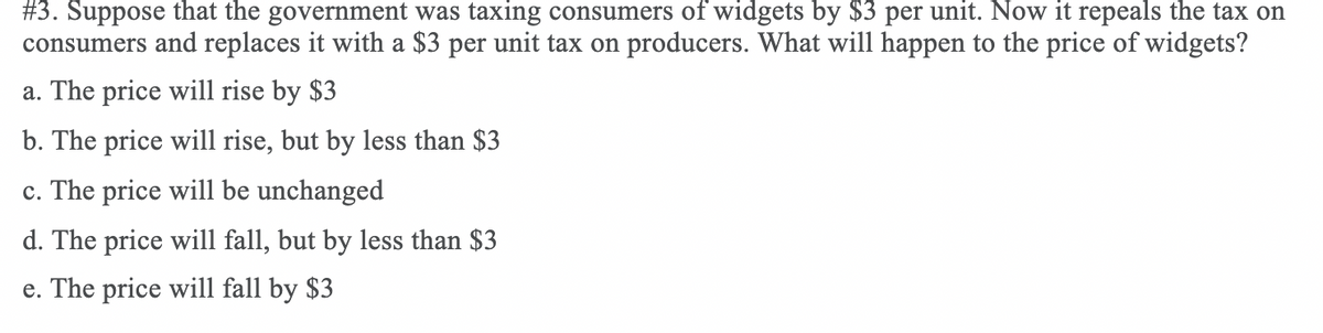 #3. Suppose that the government was taxing consumers of widgets by $3 per unit. Now it repeals the tax on
consumers and replaces it with a $3 per unit tax on producers. What will happen to the price of widgets?
a. The price will rise by $3
b. The price will rise, but by less than $3
c. The price will be unchanged
d. The price will fall, but by less than $3
e. The price will fall by $3
