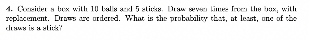 4. Consider a box with 10 balls and 5 sticks. Draw seven times from the box, with
replacement. Draws are ordered. What is the probability that, at least, one of the
draws is a stick?
