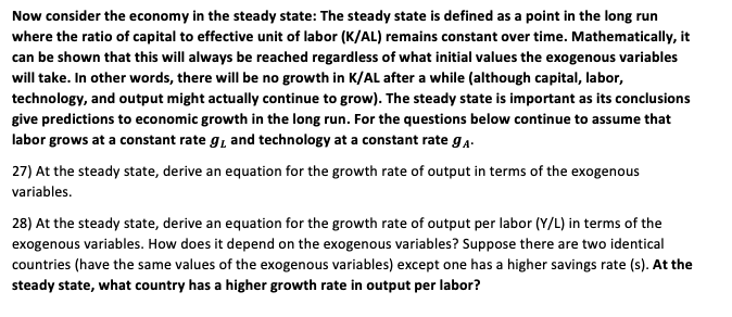 Now consider the economy in the steady state: The steady state is defined as a point in the long run
where the ratio of capital to effective unit of labor (K/AL) remains constant over time. Mathematically, it
can be shown that this will always be reached regardless of what initial values the exogenous variables
will take. In other words, there will be no growth in K/AL after a while (although capital, labor,
technology, and output might actually continue to grow). The steady state is important as its conclusions
give predictions to economic growth in the long run. For the questions below continue to assume that
labor grows at a constant rate g, and technology at a constant rate ga.
27) At the steady state, derive an equation for the growth rate of output in terms of the exogenous
variables.
28) At the steady state, derive an equation for the growth rate of output per labor (Y/L) in terms of the
exogenous variables. How does it depend on the exogenous variables? Suppose there are two identical
countries (have the same values of the exogenous variables) except one has a higher savings rate (s). At the
steady state, what country has a higher growth rate in output per labor?

