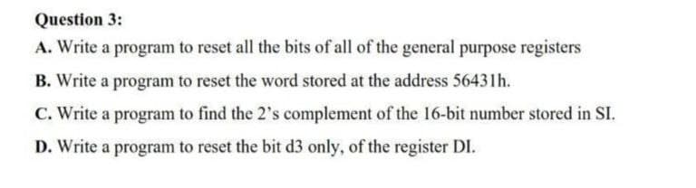 Question 3:
A. Write a program to reset all the bits of all of the general purpose registers
B. Write a program to reset the word stored at the address 56431h.
C. Write a program to find the 2's complement of the 16-bit number stored in SI.
D. Write a program to reset the bit d3 only, of the register DI.