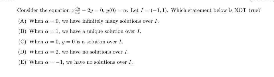 dy
Consider the equation du - 2y = 0, y(0) = a. Let I = (-1, 1). Which statement below is NOT true?
da
(A) When a = 0, we have infinitely many solutions over I.
(B) When a = 1, we have a unique solution over I.
(C) When a = 0, y = 0 is a solution over I.
(D) When a = 2, we have no solutions over I.
(E) When a = -1, we have no solutions over I.