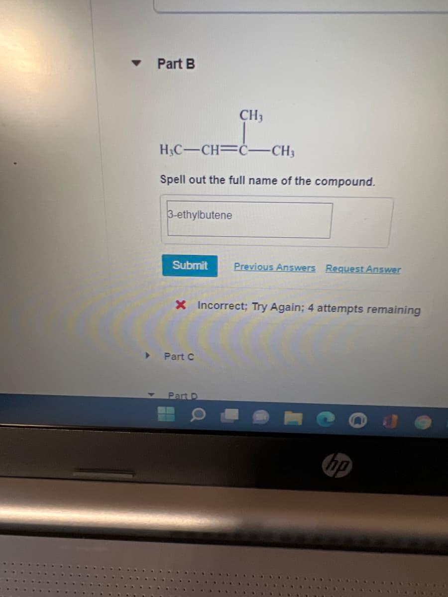 Part B
CH3
H3C-CH=Ċ-CH3
Spell out the full name of the compound.
3-ethylbutene
Submit
Previous Answers Request Answer
X Incorrect; Try Again; 4 attempts remaining
Part C
Part D
hp
