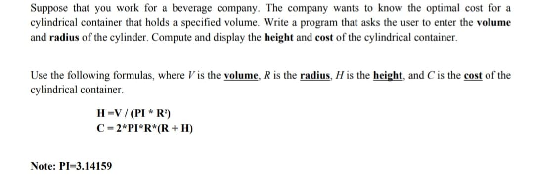 Suppose that you work for a beverage company. The company wants to know the optimal cost for a
cylindrical container that holds a specified volume. Write a program that asks the user to enter the volume
and radius of the cylinder. Compute and display the height and cost of the cylindrical container.
Use the following formulas, where V is the volume, R is the radius, H is the height, and C is the cost of the
cylindrical container.
H =V / (PI * R)
C = 2*PI*R*(R + H)
Note: PI=3.14159
