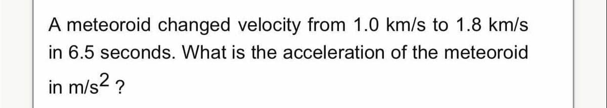 A meteoroid changed velocity from 1.0 km/s to 1.8 km/s
in 6.5 seconds. What is the acceleration of the meteoroid
in m/s2 ?
