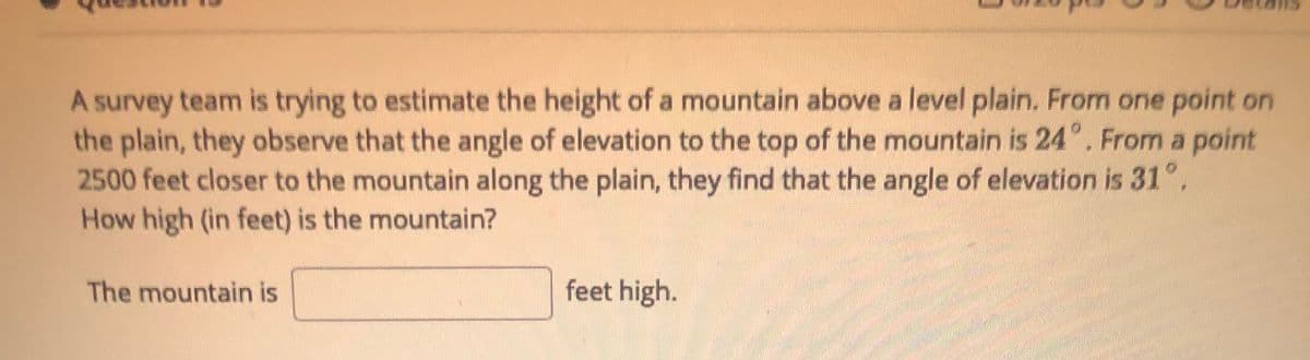 A survey team is trying to estimate the height of a mountain above a level plain. From one point on
the plain, they observe that the angle of elevation to the top of the mountain is 24°. From a point
2500 feet closer to the mountain along the plain, they find that the angle of elevation is 31°.
How high (in feet) is the mountain?
The mountain is
feet high.
