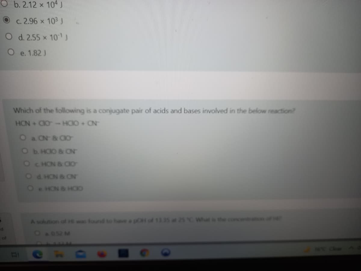 b. 2.12 x 104 J
c. 2.96 x 103 J
O d. 2.55 x 101J
O e. 1.82 J
Which of the following is a conjugate pair of acids and bases involved in the below reaction?
HCN CIO-HCIO + CN-
O a ON & CIO
Ob HOO & ON
O C HON B CIO
Od HON & CN
Oe HON & HCIO
A solution ofl Hi was found to have a pO
25°C What is the concentaon
Oa052 M
of
CAAE NC
