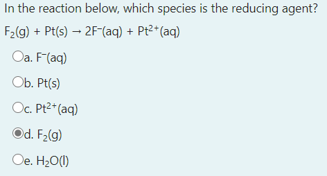 In the reaction below, which species is the reducing agent?
F2(g) + Pt(s) → 2F-(aq) + Pt2+(aq)
Oa. F(aq)
Ob. Pt(s)
Oc. Pt2* (aq)
Od. F2(g)
Oe. H20(1)
