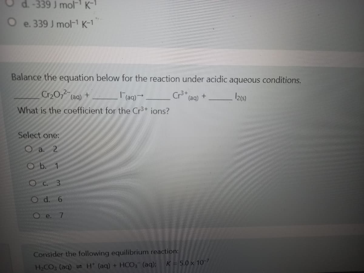 d. -339 J mol-1 K-1
e. 339 J mol-1 K-1
Balance the equation below for the reaction under acidic aqueous conditions.
Cr20 (aq) +
aq)
Cr3+
12(5)
(aq)
What is the coefficient for the Cr* ions?
Select one:
C.
d.
9.
e.
7
Consider the following equilibrium reaction:
K = 5.0 x 10-7
H2CO3 (aq) H* (aq) + HCO3 (aq);
