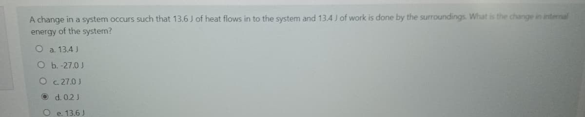 A change in a system occurs such that 13.6 J of heat flows in to the system and 13.4 J of work is done by the surroundings. What is the change in internal
energy of the system?
O a. 13.4 J
O b. -27.0 J
O c. 27.0 J
O d. 0.2 J
O e. 13.6 J
