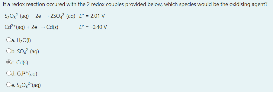 If a redox reaction occured with the 2 redox couples provided below, which species would be the oxidising agent?
S20g2-(aq) + 2e → 250,2-(aq) E° = 2.01 V
%3D
Cd2* (aq) + 2e- → Cd(s)
E° = -0.40 V
Oa. H20(1)
Ob. SO,2-(aq)
Oc. Cd(s)
Od. Cd2* (aq)
Oe. S20g2-(aq)
