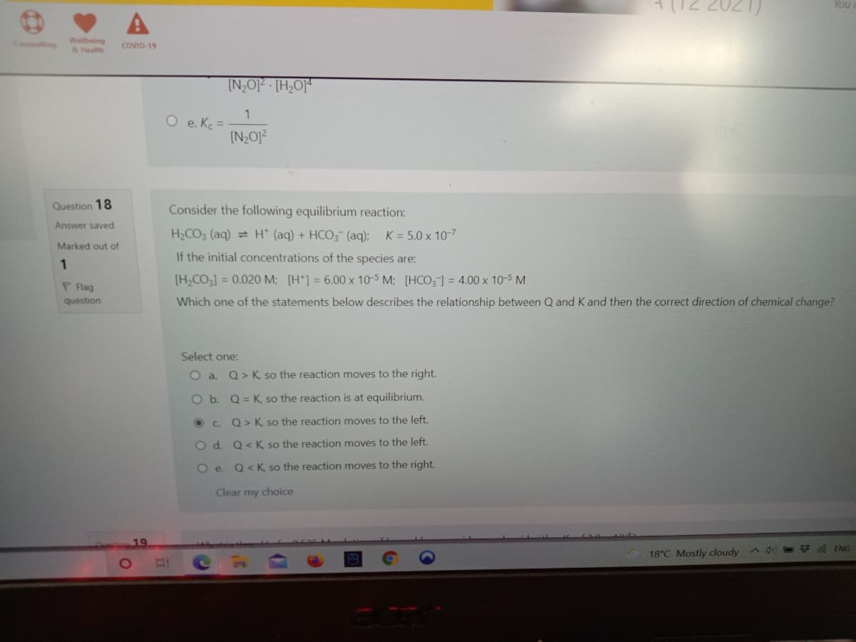 You
Counselting
Wellbeing
&Health
COVID-19
[N,O] (H,O]
1
O e. Ke =
Question 18
Consider the following equilibrium reaction:
Answer saved
H2CO3 (aq) = H (aq) + HCO3 (aq); K = 5.0 x 10-7
Marked out of
If the initial concentrations of the species are:
1
[H,CO3] = 0.020 M; [H*] = 6.00 x 10-5 M; [HCO] = 4.00 x 10-5 M
P Flag
question
Which one of the statements below describes the relationship between Q and K and then the correct direction of chemical change?
Select one:
O a. Q> K, so the reaction moves to the right.
O b. Q = K, so the reaction is at equilibrium.
O C Q>K so the reaction moves to the left.
O d. Q< K. so the reaction moves to the left.
O e. Q< K, so the reaction moves to the right.
Clear my choice
19
* A ENG
18°C Mostly cloudy
