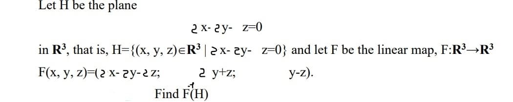 Let H be the plane
2 X- 2y- z=0
in R', that is, H={(x, y, z)eR³ | 2x- 2y- z=0} and let F be the linear
map,
F:R³→R3
F(x, у, z) (г х- гу-гz;
2 y+z;
y-z).
Find F(H)

