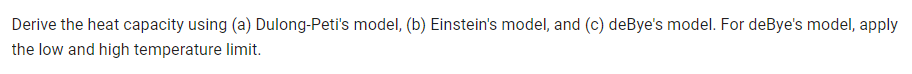 Derive the heat capacity using (a) Dulong-Peti's model, (b) Einstein's model, and (c) deBye's model. For deBye's model, apply
the low and high temperature limit.
