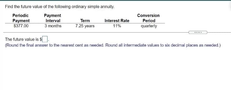Find the future value of the following ordinary simple annuity.
Periodic
Payment
Conversion
Payment
$377.00
Interval
Term
Interest Rate
Period
3 months
7.25 years
11%
quarterly
....
The future value is $
(Round the final answer to the nearest cent as needed. Round all intermediate values to six decimal places as needed.)
