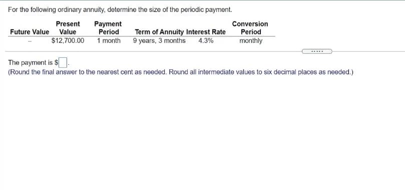 For the following ordinary annuity, determine the size of the periodic payment.
Present
Payment
Conversion
Future Value Value
Period
Term of Annuity Interest Rate
Period
$12,700.00 1 month
9 years, 3 months
4.3%
monthly
The payment is $
(Round the final answer to the nearest cent as needed. Round all intermediate values to six decimal places as needed.)
