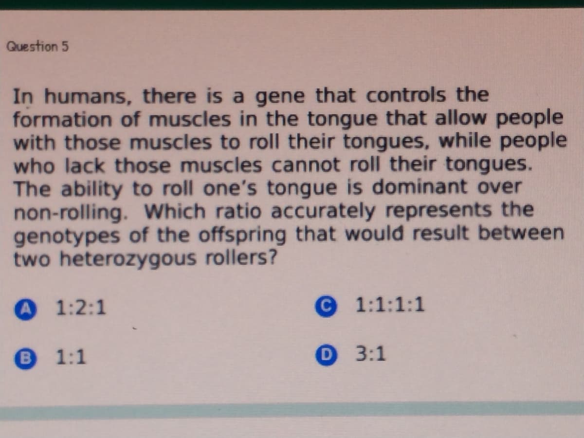Question 5
In humans, there is a gene that controls the
formation of muscles in the tongue that allow people
with those muscles to roll their tongues, while people
who lack those muscles cannot roll their tongues.
The ability to roll one's tongue is dominant over
non-rolling. Which ratio accurately represents the
genotypes of the offspring that would result between
two heterozygous rollers?
A 1:2:1
© 1:1:1:1
B
1:1
О 3:1
