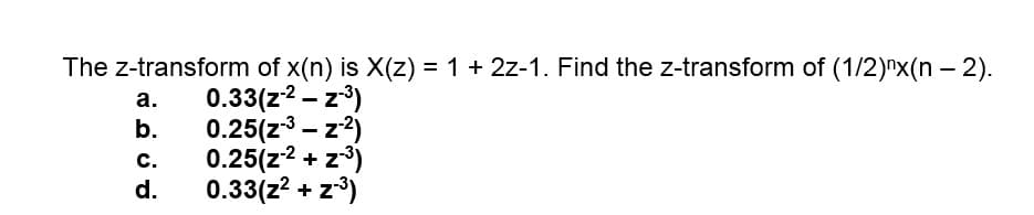 The z-transform of x(n) is X(z) = 1 + 2z-1. Find the z-transform of (1/2)"x(n – 2).
0.33(z2 - z)
b.
а.
0.25(z3 - z2)
0.25(z2 + z3)
0.33(z? + z*)
с.
d.
