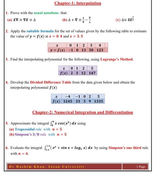 Chapter-1: Interpolation
1. Prove with the usual notations that:
(b) A + V =
(a) EV = VE = A
(c) A= SE
2. Apply the suitable formula for the set of values given by the following table to estimate
the value of y = f(x) at x = 0.4 and x = 3.5
0 1 2 3 4
y = f(x) -1 0 13 50 123
3. Find the interpolating polynomial for the following, using Lagrange's Method.
x 0 1 2 5
f(x) 2 3 12 147
4. Develop the Divided Difference Table from the data given below and obtain the
interpolating polynomial f(x)
-4-1 0 2 5
f(x) 1245 33 5 9 1335
Chapter-2: Numerical Integration and Differentiation
5. Approximate the integral x cos(x²) dx using
(a) Trapezoidal rule with n = 5
(b) Simpson's 3/8 rule with n = 5
6. Evaluate the integral fo4(e* + sin x + log, x) dx by using Simpson's one third rule
with n = 6.
Dr Hashim Khan, Jazan University
1 Page
