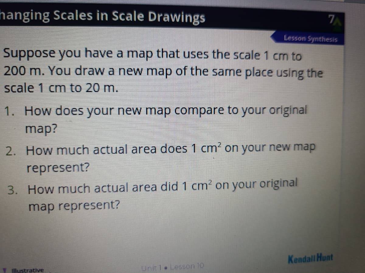 hanging Scales in Scale Drawings
Lesson Synthesis
Suppose you have a map that uses the scale 1 cm to
200 m. You draw a new map of the same place using the
scale 1 cm to 20 m.
1. How does your new map compare to your original
map?
2. How much actual area does 1 cm' on your new map
represent?
3. How much actual area did 1 cm? on your original
map represent?
Kendall Hunt
llustrative
Unit 1 Lesson 10
