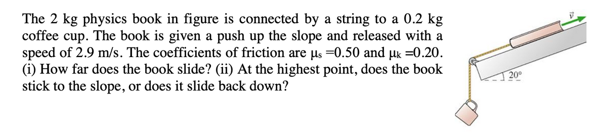 The 2 kg physics book in figure is connected by a string to a 0.2 kg
coffee cup. The book is given a push up the slope and released with a
speed of 2.9 m/s. The coefficients of friction are us =0.50 and uk =0.20.
(i) How far does the book slide? (ii) At the highest point, does the book
stick to the slope, or does it slide back down?
20°
