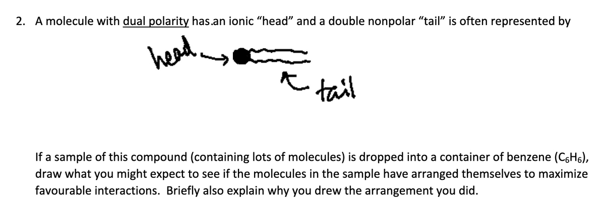 2. A molecule with dual polarity has.an ionic "head" and a double nonpolar "tail" is often represented by
head
tail
If a sample of this compound (containing lots of molecules) is dropped into a container of benzene (C6H5),
draw what you might expect to see if the molecules in the sample have arranged themselves to maximize
favourable interactions. Briefly also explain why you drew the arrangement you did.
