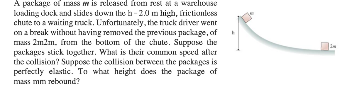 A package of mass m is released from rest at a warehouse
loading dock and slides down the h = 2.0 m high, frictionless
chute to a waiting truck. Unfortunately, the truck driver went
on a break without having removed the previous package, of
mass 2m2m, from the bottom of the chute. Suppose the
packages stick together. What is their common speed after
the collision? Suppose the collision between the packages is
perfectly elastic. To what height does the package of
2m
mass mm rebound?
