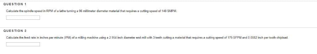 QUESTION 1
Calculate the spindle speed in RPM of a lathe turning a 96 millimeter diameter material that requires a cutting speed of 148 SMPM.
QUESTION 2
Calculate the feed rate in inches per minute (IPM) of a milling machine using a 2.954 inch diameter end mill with 3 teeth cutting a material that requires a cutting speed of 179 SFPM and 0.0082 inch per tooth chipload.
