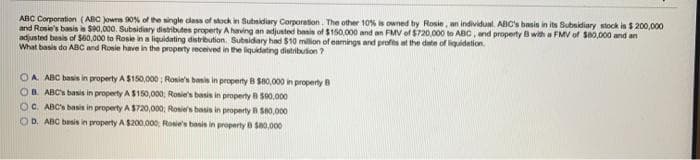 ABC Corporation (ABC Jowns 90N of the single class of stock in Subsidiary Corporation. The other 10% is owned by Rosie, an individual. ABC's basis in its Subsidiary stock is $ 200,000
and Rosie's basis is Se0,000. Subsidiary distributes property A having an adjusted basis of $150,000 and an FMV of $720.000 to ABC, and property B with a FMV of $80,000 and an
adjusted besis of S60,000 to Rosie in a liquidating distribution. Subsidary had $10 million of eamings and profts at the date of liquidetion.
What basis do ABC and Rosie have in the property received in the liquidating distribuion ?
OA ABC basis in property A $150,000 ; Ronie's basis in property B S80,000 in property B
B. ABC's basis in property A $150,000; Rosie's basis in property B S00,000
OC. ABC's basis in property A $720,000; Rosie's basis in property B S80,000
OD. ABC basis in property A $200.000 Rosie's basis in property B S0,000
