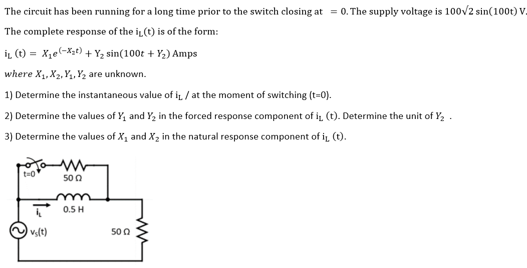 The circuit has been running for a long time prior to the switch closing at = 0.The supply voltage is 100v2 sin(100t) V.
The complete response of the i¿(t) is of the form:
iL (t) = X1e(-X2t) + Y2 sin(100t + Y2) Amps
where X,,X2, Y, , Y, are unknown.
1) Determine the instantaneous value of i / at the moment of switching (t=0).
2) Determine the values of Y, and Y, in the forced response component of ij, (t). Determine the unit of Y,
3) Determine the values of X1 and X2 in the natural response component of iL (t).
t=0
50 0
0.5 H
Vs(t)
50 0
